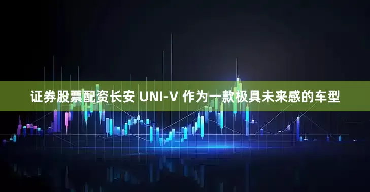 证券股票配资长安 UNI-V 作为一款极具未来感的车型