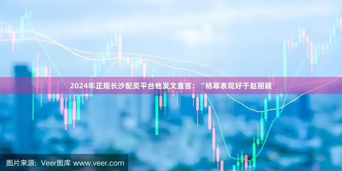 2024年正规长沙配资平台他发文直言：“杨幂表现好于赵丽颖