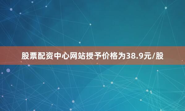 股票配资中心网站授予价格为38.9元/股