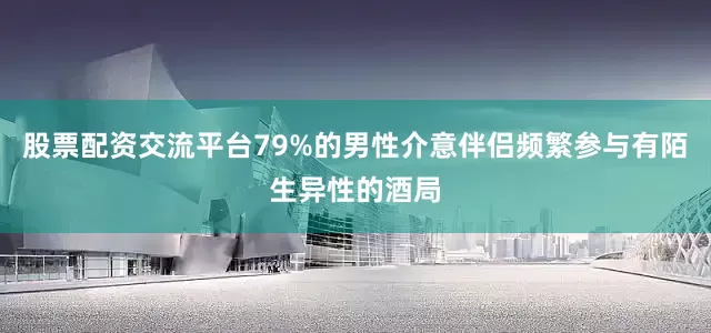 股票配资交流平台79%的男性介意伴侣频繁参与有陌生异性的酒局