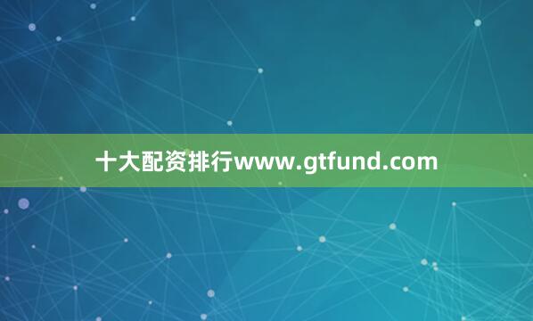 十大配资排行www.gtfund.com