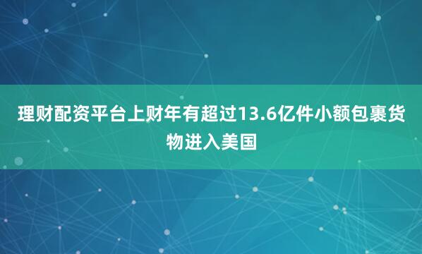 理财配资平台上财年有超过13.6亿件小额包裹货物进入美国