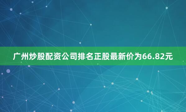 广州炒股配资公司排名正股最新价为66.82元
