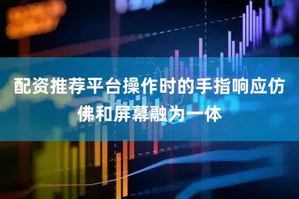 配资推荐平台操作时的手指响应仿佛和屏幕融为一体