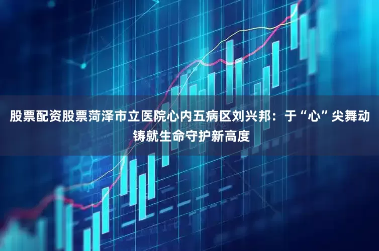 股票配资股票菏泽市立医院心内五病区刘兴邦：于“心”尖舞动 铸就生命守护新高度