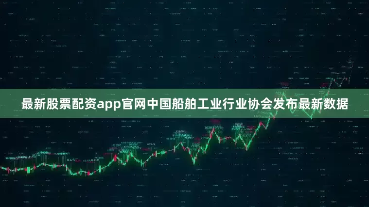 最新股票配资app官网中国船舶工业行业协会发布最新数据